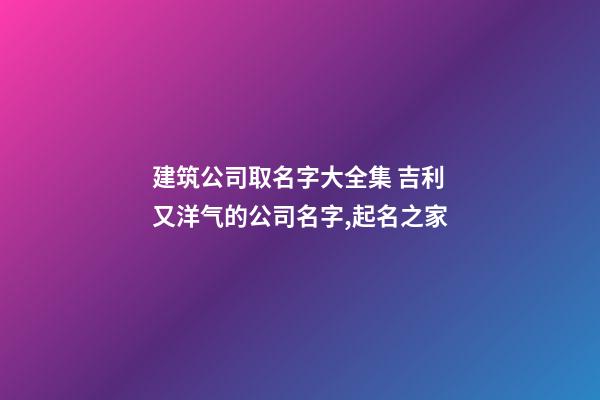 建筑公司取名字大全集 吉利又洋气的公司名字,起名之家